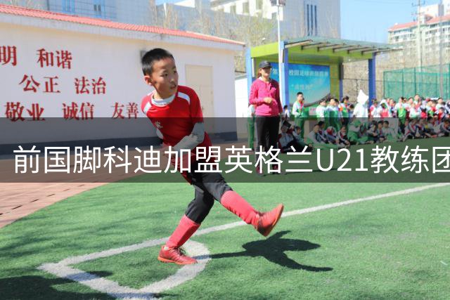 前国脚科迪加盟英格兰U21教练团队 助阵欧青赛征程