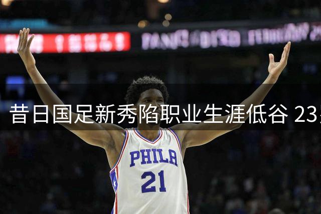 昔日国足新秀陷职业生涯低谷 23岁中超边缘人恐成遗憾