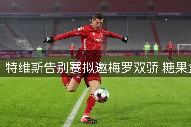 特维斯告别赛拟邀梅罗双骄 糖果盒球场或上演世纪同台