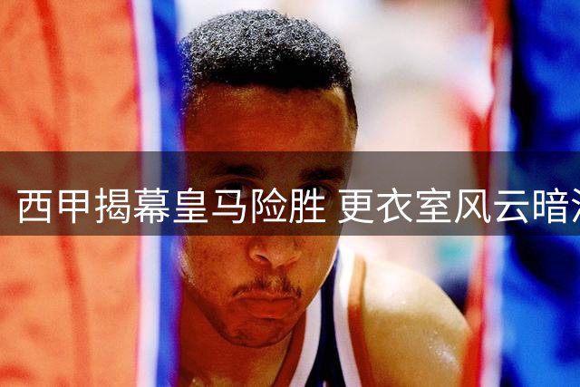 西甲揭幕皇马险胜 更衣室风云暗涌谁是真核？